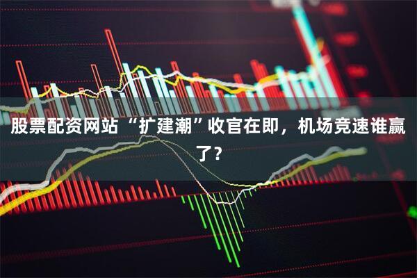 股票配资网站 “扩建潮”收官在即，机场竞速谁赢了？