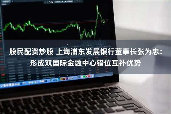 股民配资炒股 上海浦东发展银行董事长张为忠：形成双国际金融中心错位互补优势