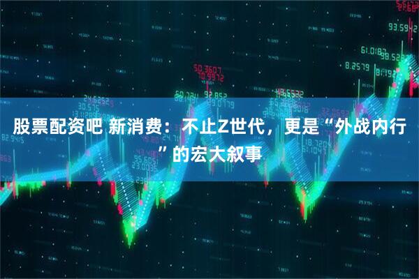 股票配资吧 新消费：不止Z世代，更是“外战内行”的宏大叙事