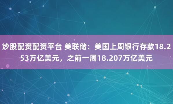 炒股配资配资平台 美联储：美国上周银行存款18.253万亿美元，之前一周18.207万亿美元