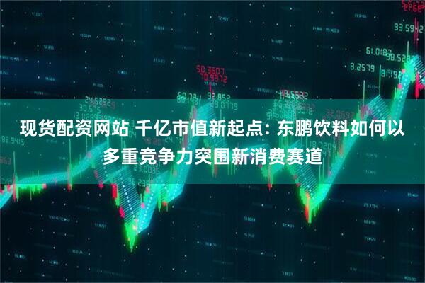 现货配资网站 千亿市值新起点: 东鹏饮料如何以多重竞争力突围新消费赛道