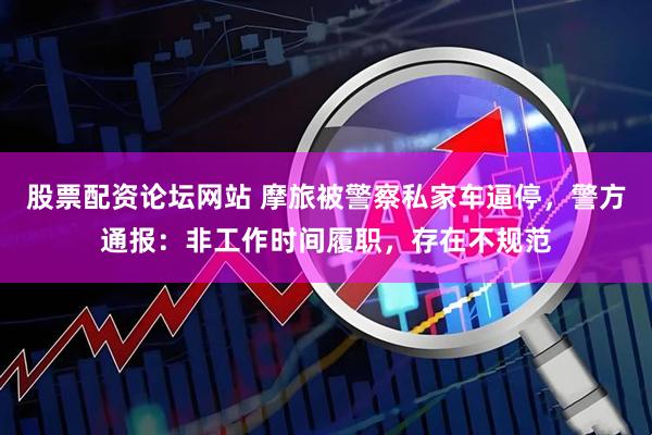 股票配资论坛网站 摩旅被警察私家车逼停，警方通报：非工作时间履职，存在不规范