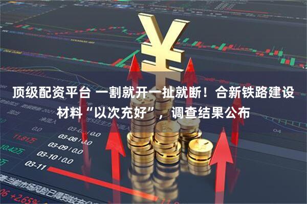 顶级配资平台 一割就开一扯就断！合新铁路建设材料“以次充好”，调查结果公布