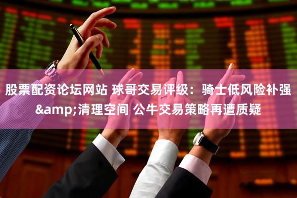 股票配资论坛网站 球哥交易评级：骑士低风险补强&清理空间 公牛交易策略再遭质疑
