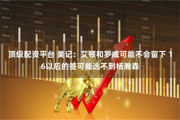 顶级配资平台 美记：艾顿和罗威可能不会留下 16以后的签可能选不到杨瀚森