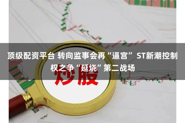 顶级配资平台 转向监事会再“逼宫” ST新潮控制权之争“延烧”第二战场