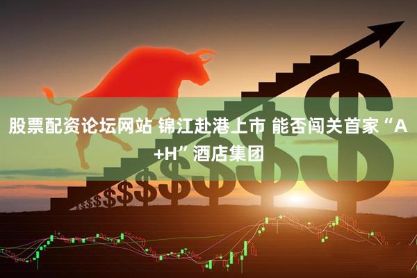 股票配资论坛网站 锦江赴港上市 能否闯关首家“A+H”酒店集团