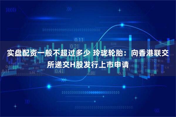 实盘配资一般不超过多少 玲珑轮胎：向香港联交所递交H股发行上市申请