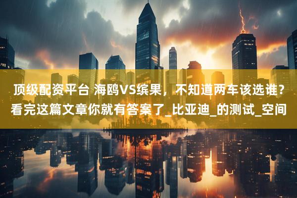 顶级配资平台 海鸥VS缤果，不知道两车该选谁？看完这篇文章你就有答案了_比亚迪_的测试_空间