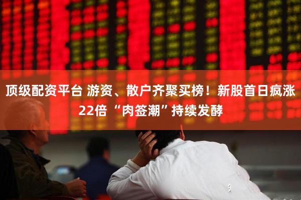 顶级配资平台 游资、散户齐聚买榜！新股首日疯涨22倍 “肉签潮”持续发酵