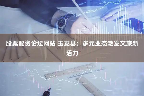 股票配资论坛网站 玉龙县：多元业态激发文旅新活力