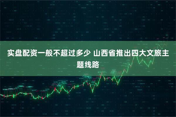 实盘配资一般不超过多少 山西省推出四大文旅主题线路