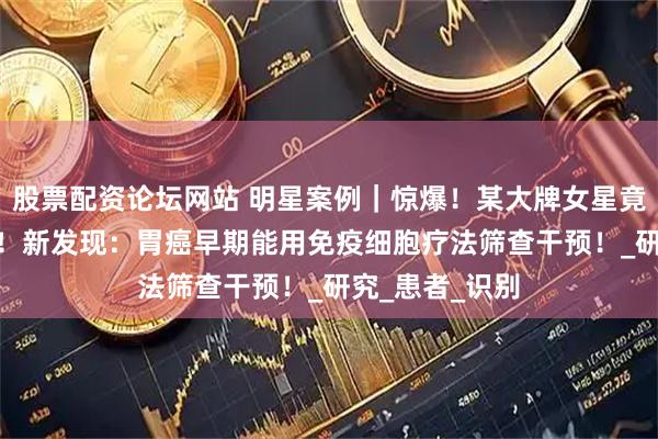 股票配资论坛网站 明星案例｜惊爆！某大牌女星竟砸500万抗癌！新发现：胃癌早期能用免疫细胞疗法筛查干预！_研究_患者_识别