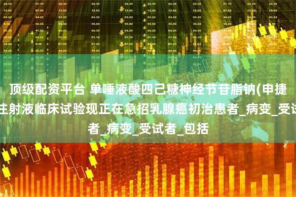 顶级配资平台 单唾液酸四己糖神经节苷脂钠(申捷、GM1)注射液临床试验现正在急招乳腺癌初治患者_病变_受试者_包括