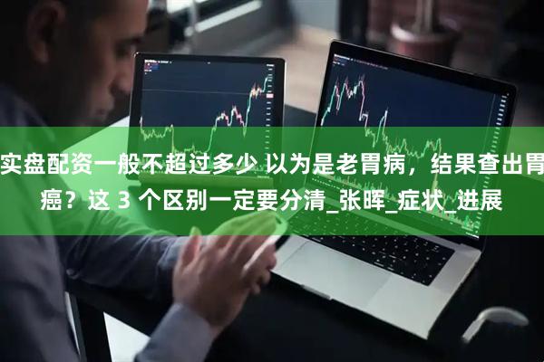 实盘配资一般不超过多少 以为是老胃病，结果查出胃癌？这 3 个区别一定要分清_张晖_症状_进展