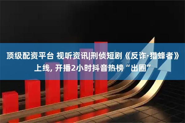 顶级配资平台 视听资讯|刑侦短剧《反诈·猎蜂者》上线, 开播2小时抖音热榜“出圈”