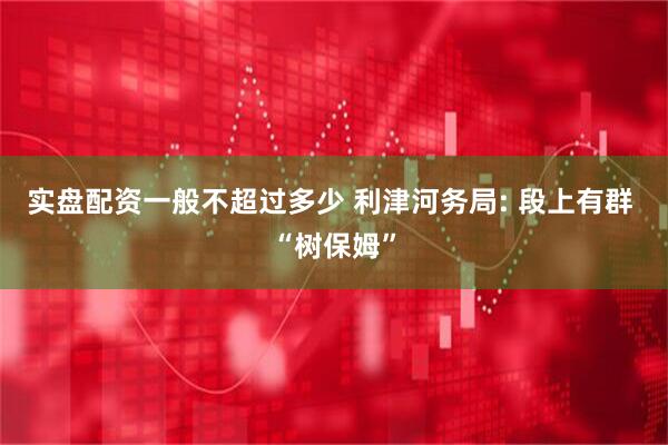 实盘配资一般不超过多少 利津河务局: 段上有群 “树保姆”