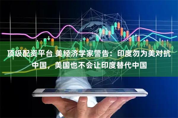 顶级配资平台 美经济学家警告：印度勿为美对抗中国，美国也不会让印度替代中国