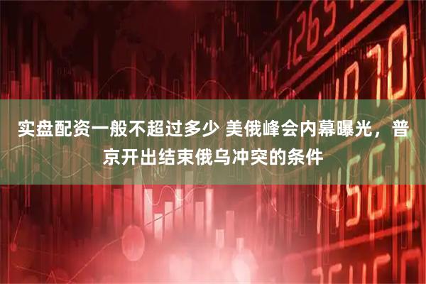 实盘配资一般不超过多少 美俄峰会内幕曝光，普京开出结束俄乌冲突的条件