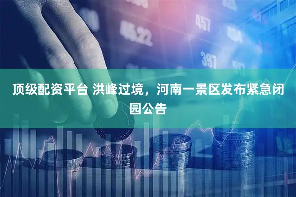 顶级配资平台 洪峰过境，河南一景区发布紧急闭园公告