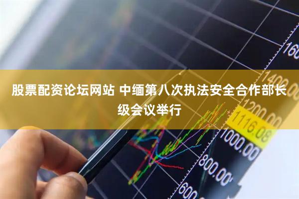 股票配资论坛网站 中缅第八次执法安全合作部长级会议举行