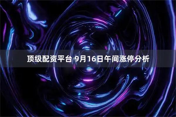 顶级配资平台 9月16日午间涨停分析