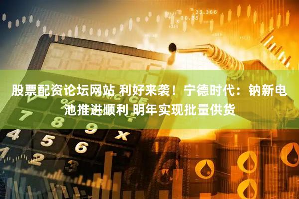 股票配资论坛网站 利好来袭！宁德时代：钠新电池推进顺利 明年实现批量供货
