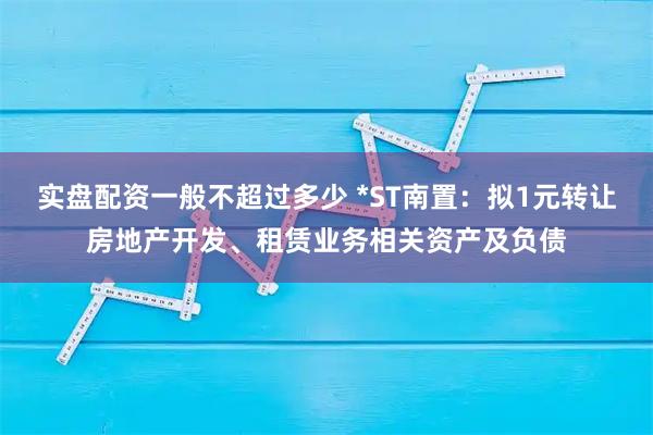 实盘配资一般不超过多少 *ST南置：拟1元转让房地产开发、租赁业务相关资产及负债