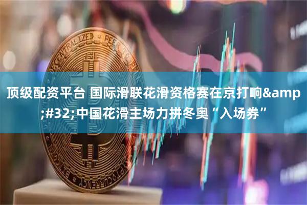 顶级配资平台 国际滑联花滑资格赛在京打响&#32;中国花滑主场力拼冬奥“入场券”