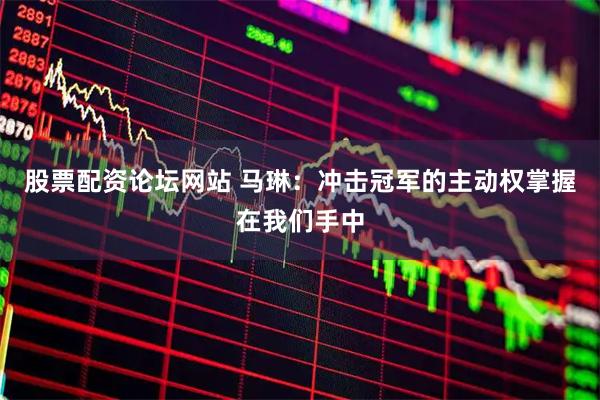 股票配资论坛网站 马琳：冲击冠军的主动权掌握在我们手中