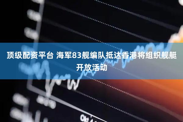 顶级配资平台 海军83舰编队抵达香港将组织舰艇开放活动