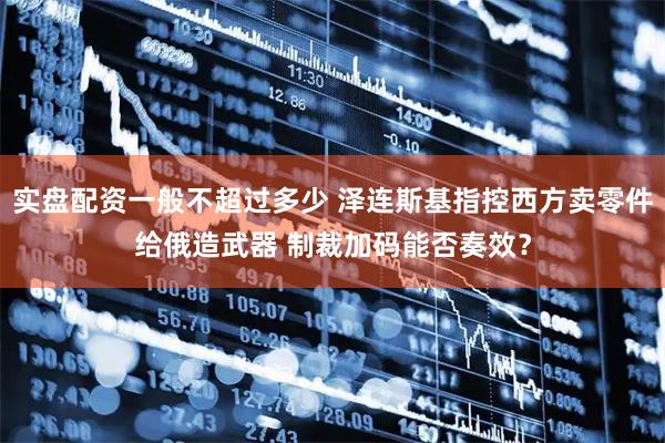 实盘配资一般不超过多少 泽连斯基指控西方卖零件给俄造武器 制裁加码能否奏效？