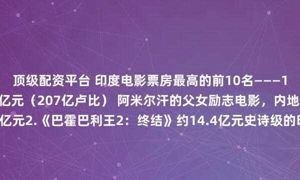 顶级配资平台 印度电影票房最高的前10名———1.《摔跤吧爸爸》约17亿元（207亿卢比） 阿米尔汗的父女励志电影，内地票房就贡献了12.95亿元2.《巴霍巴利王2：终结》约14.4亿元史诗级的印度神话大片，特效拉满。3.《普什帕2：裁决》约14.1亿元底层小喽喽，逆袭为世界黑帮霸主。4.《RRR》 约10亿元印度的抗英神剧，开挂男主手撕“英侵略者”5.《科达尔金矿2》约9.8亿元底层矿工开挂，逆