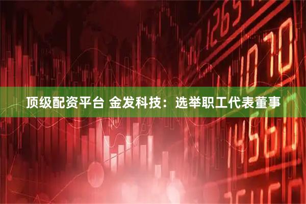 顶级配资平台 金发科技：选举职工代表董事