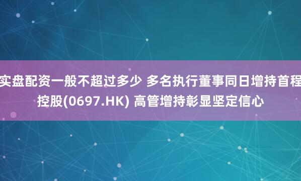 实盘配资一般不超过多少 多名执行董事同日增持首程控股(0697.HK) 高管增持彰显坚定信心