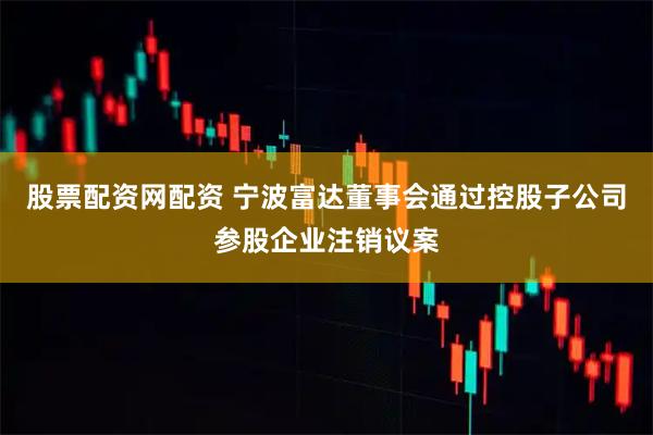 股票配资网配资 宁波富达董事会通过控股子公司参股企业注销议案