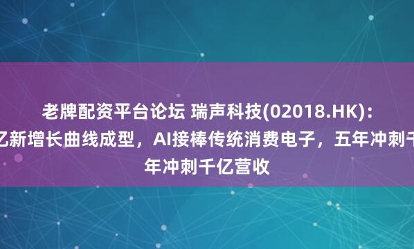 老牌配资平台论坛 瑞声科技(02018.HK)：四大百亿新增长曲线成型，AI接棒传统消费电子，五年冲刺千亿营收