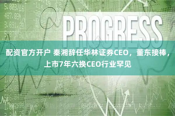 配资官方开户 秦湘辞任华林证券CEO，董东接棒，上市7年六换CEO行业罕见