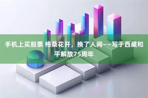 手机上买股票 格桑花开,换了人间——写于西藏和平解放75周年